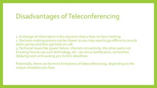 Disadvantages ofTeleconferencing
1. Exchange of information is less dynamic than a face-to-face meeting.
2. Decision-making process can be slower as you may need to go offline to consult
other parties and then get back on call.
3.Technical issues like power failure, internet connectivity, the other party not
knowing how to use such technology, etc. can act as bottlenecks, sometimes
delaying work and causing you to miss deadlines.
Potentially, there can be more limitations of teleconferencing, depending on the
unique situations you face.
 