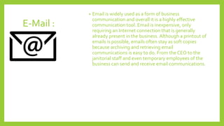 E-Mail :
• Email is widely used as a form of business
communication and overall it is a highly effective
communication tool. Email is inexpensive, only
requiring an Internet connection that is generally
already present in the business. Although a printout of
emails is possible, emails often stay as soft copies
because archiving and retrieving email
communications is easy to do. From the CEO to the
janitorial staff and even temporary employees of the
business can send and receive email communications.
 