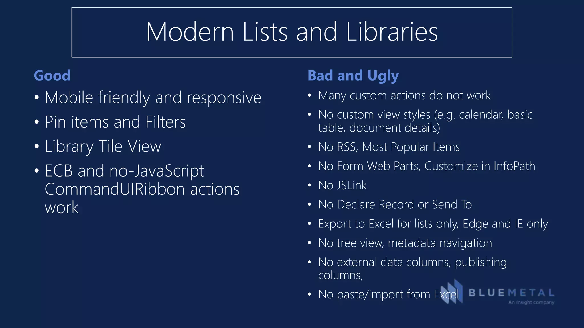 Good Bad and Ugly
• Mobile friendly and responsive
• Pin items and Filters
• Library Tile View
• ECB and no-JavaScript
CommandUIRibbon actions
work
• Many custom actions do not work
• No custom view styles (e.g. calendar, basic
table, document details)
• No RSS, Most Popular Items
• No Form Web Parts, Customize in InfoPath
• No JSLink
• No Declare Record or Send To
• Export to Excel for lists only, Edge and IE only
• No tree view, metadata navigation
• No external data columns, publishing
columns,
• No paste/import from Excel
Modern Lists and Libraries
 