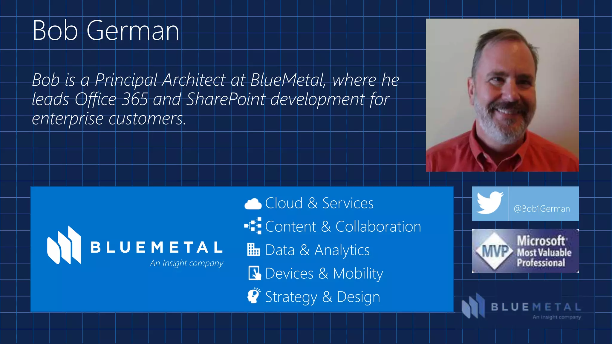 Bob is a Principal Architect at BlueMetal, where he
leads Office 365 and SharePoint development for
enterprise customers.
Bob German
Cloud & Services
Content & Collaboration
Data & Analytics
Devices & Mobility
Strategy & Design
An Insight company
@Bob1German
 