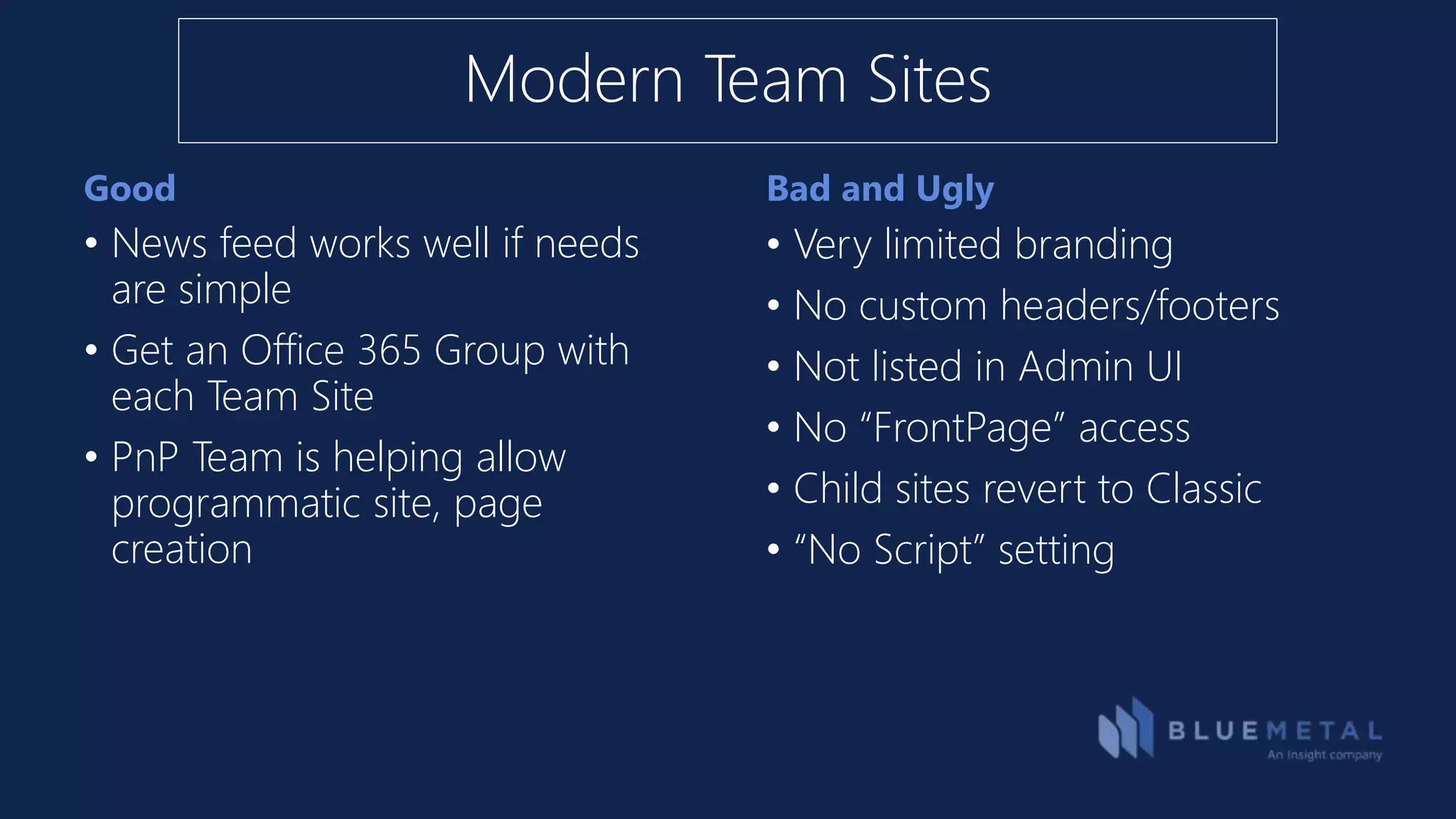 Good Bad and Ugly
• News feed works well if needs
are simple
• Get an Office 365 Group with
each Team Site
• PnP Team is helping allow
programmatic site, page
creation
• Very limited branding
• No custom headers/footers
• Not listed in Admin UI
• No “FrontPage” access
• Child sites revert to Classic
• “No Script” setting
Modern Team Sites
 