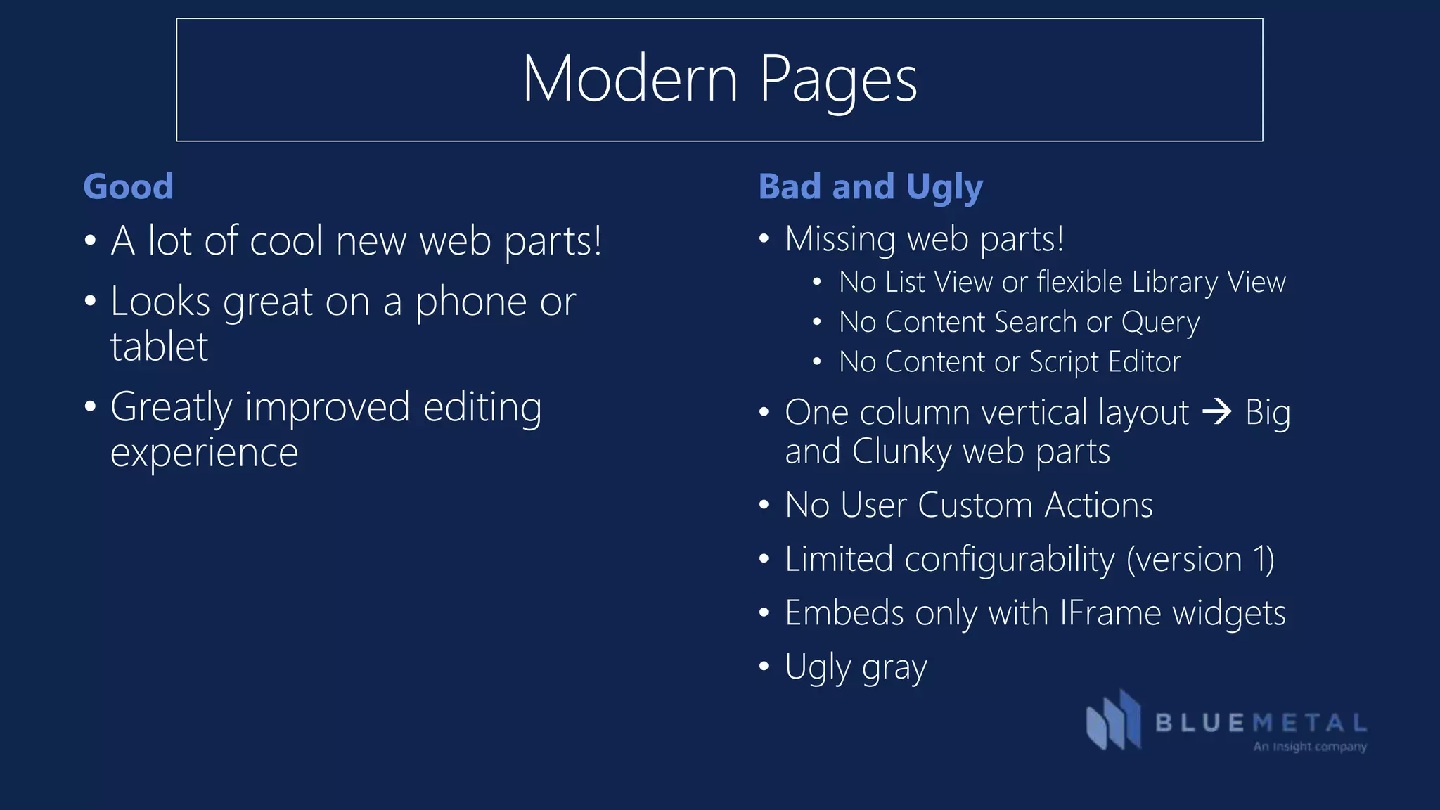 Good Bad and Ugly
• A lot of cool new web parts!
• Looks great on a phone or
tablet
• Greatly improved editing
experience
• Missing web parts!
• No List View or flexible Library View
• No Content Search or Query
• No Content or Script Editor
• One column vertical layout  Big
and Clunky web parts
• No User Custom Actions
• Limited configurability (version 1)
• Embeds only with IFrame widgets
• Ugly gray
Modern Pages
 