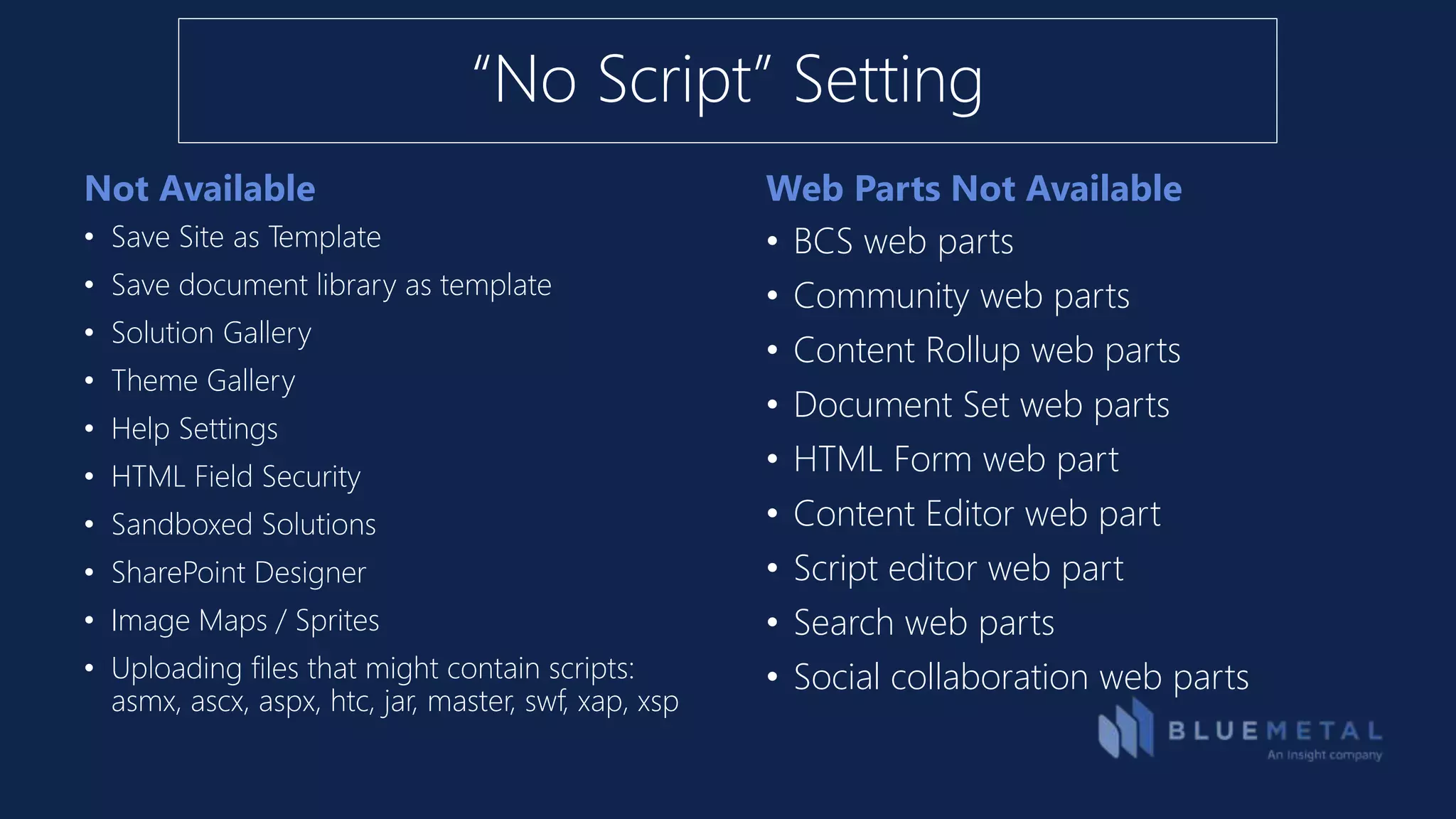 Not Available Web Parts Not Available
• Save Site as Template
• Save document library as template
• Solution Gallery
• Theme Gallery
• Help Settings
• HTML Field Security
• Sandboxed Solutions
• SharePoint Designer
• Image Maps / Sprites
• Uploading files that might contain scripts:
asmx, ascx, aspx, htc, jar, master, swf, xap, xsp
• BCS web parts
• Community web parts
• Content Rollup web parts
• Document Set web parts
• HTML Form web part
• Content Editor web part
• Script editor web part
• Search web parts
• Social collaboration web parts
“No Script” Setting
 
