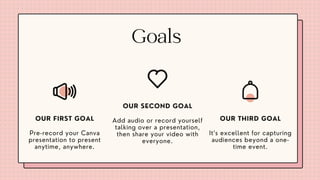 Goals
Pre-record your Canva
presentation to present
anytime, anywhere.
OUR FIRST GOAL
It’s excellent for capturing
audiences beyond a one-
time event.
OUR THIRD GOAL
Add audio or record yourself
talking over a presentation,
then share your video with
everyone.
OUR SECOND GOAL
 