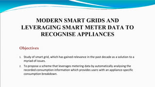 MODERN SMART GRIDS AND
LEVERAGING SMART METER DATA TO
RECOGNISE APPLIANCES
Objectives
1. Study of smart grid, which has gained relevance in the past decade as a solution to a
myriad of issues.
2. To propose a scheme that leverages metering data by automatically analysing the
recorded consumption information which provides users with an appliance-specific
consumption breakdown.
 