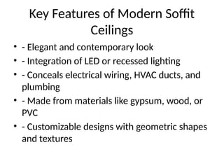 Key Features of Modern Soffit
Ceilings
• - Elegant and contemporary look
• - Integration of LED or recessed lighting
• - Conceals electrical wiring, HVAC ducts, and
plumbing
• - Made from materials like gypsum, wood, or
PVC
• - Customizable designs with geometric shapes
and textures
 