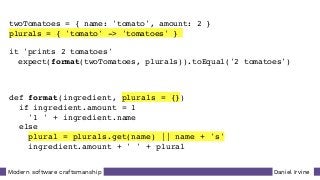 Daniel IrvineModern software craftsmanship
twoTomatoes = { name: 'tomato', amount: 2 }
plurals = { 'tomato' -> 'tomatoes' }
it 'prints 2 tomatoes'
expect(format(twoTomatoes, plurals)).toEqual('2 tomatoes')
def format(ingredient, plurals = {})
if ingredient.amount = 1
'1 ' + ingredient.name
else
plural = plurals.get(name) || name + 's'
ingredient.amount + ' ' + plural
 