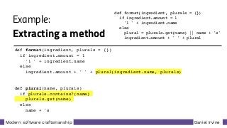 Daniel IrvineModern software craftsmanship
Example:
Extracting a method
def format(ingredient, plurals = {})
if ingredient.amount = 1
'1 ' + ingredient.name
else
plural = plurals.get(name) || name + 's'
ingredient.amount + ' ' + plural
def format(ingredient, plurals = {})
if ingredient.amount = 1
'1 ' + ingredient.name
else
ingredient.amount + ' ' + plural(ingredient.name, plurals)
def plural(name, plurals)
if plurals.contains?(name)
plurals.get(name)
else
name + 's'
 