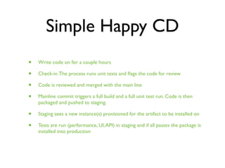 Simple Happy CD
•   Write code on for a couple hours

•   Check-in. The process runs unit tests and ﬂags the code for review

•   Code is reviewed and merged with the main line

•   Mainline commit triggers a full build and a full unit test run. Code is then
    packaged and pushed to staging.

•   Staging sees a new instance(s) provisioned for the artifact to be installed on

•   Tests are run (performance, UI, API) in staging and if all passes the package is
    installed into production
 