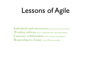 Lessons of Agile

Individuals and interactions over processes and tools
Working software over comprehensive documentation
Customer collaboration over contract negotiation
Responding to change over following a plan
 