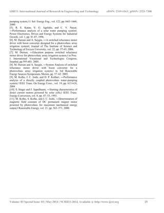 IJRET: International Journal of Research in Engineering and Technology eISSN: 2319-1163 | pISSN: 2321-7308 
__________________________________________________________________________________________ 
Volume: 03 Special Issue: 03 | May-2014 | NCRIET-2014, Available @ http://www.ijret.org 25 
pumping system,‖ J. Sol. Energy Eng., vol. 122, pp.1663-1668, 2000. [5]. R. E. Katan, V. G. Agelidis, and C. V. Nayar, ―Performance analysis of a solar water pumping system‖, Power Electronics, Drives and Energy Systems for Industrial Growth, vol. 1, pp. 81-87, 1996. [6]. M. Dursun and A. Saygin, ―A switched reluctance motor driver with boost converter designed for a photovoltaic array irrigation system‖, Journal of The Institute of Science and Technology of Erciyes University, vol. 22, pp. 57-65, 2006. [7]. M. Dursun, ―Education purpose switched reluctance motor driver for photovoltaic array irrigation system,‖ in Proc. I. International Vocational and Technologies Congress, İstanbul, pp.595-601. 2005. [8]. M. Dursun and A. Saygin, ―System Analysis of switched reluctance motor driver with boost converter for a photovoltaic array irrigation system,‖ in 3rd Renewable Energy Sources Symposium, Mersin, pp. 57–62. 2005. [9]. M. Kolhe, J. C. Joshi, and D. P. Kothari, ―Performance analysis of a directly coupled photovoltaic water-pumping system,‖ IEEE Trans. On Energy Conv., vol. 19, pp. 613-618, 2004 [10]. S. Singer and J. Appelbaum, ―Starting characteristics of direct current motors powered by solar cells,‖ IEEE Trans. Energy Conversion, vol. 8, pp. 47–53, 1993. [11]. M. Kolhe, S. Kolhe, and J. C. Joshi, ―Determination of magnetic field constant of DC permanent magnet motor powered by photovoltaic for maximum mechanical energy output,‖ Renewable Energy, vol. 21, pp. 563–571, 2000. 