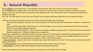 5.- Second Republic
Alfonso XIII supported the dictatorship, so the defenders of the democratic ideas didn’t trust him and backed the republic.
When Primo de Rivera resigned, Alfonso XIII ordered the creation of a new government in order to restore the Constitution and calle
elections, so in April 12th 1931 election took place and the republicans won in the most important cities. The king wasn’t supported and
decided to live Spain.
April 14th, 1931 after Alfonso XII exile, the Second Republic was proclaimed and Niceto Alcalá Zamora was proclaimed president.
That same year the new constitution was approved and the new political system was a Democracy.
- The Universal suffrage was introduced. women had the right to vote. Spain was one of the first European Countries to recognise this
right.
- Church and State were divided. Catholicism was not the official religion anymore. Divorce was approved as well as civil weddings.
Before this, only religious weddings were held.
- Creation of Autonomous Regions In 1932 the Autonomous Statute of Cataluña was approved an in 1936 the Pais Vasco Autonomous
Statute was approved. The Statute for Galicia was never approved.
The Republic modernized the country and improved the workers situation to the right monarchy, backed by the big proprietors and the church
never accepted the new regime. From the left side, politicians thought reforms were not enough and very slowly, they tried to force them
during the Second Republic the following reforms took place in order to modernize the country.
1.- Agriculture Reform: big lands which were not exploited were shared with peasants with no land. Their lives were improved as well as the
agricultural production.
2.- Educational Reform: many schools were built throughout the country in order to improve education.
3.-Labour Reform: a minimum salary was established and the working week was reduced.
Some of these Reforms were not accepted by part of the population and the situation was more fragile.
 