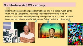 9.- Modern Art XX century
Modern art breaks with all possible traditions, and it is called Avant-garde
Art or Arte de Vanguardia. Paintings show reality according to its on
interests, it is called abstract painting, through shapes and colors. Some of
these famous painters are Pablo Picasso, Salvador Dalí and Joan Miró.
 