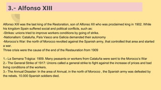 3.- Alfonso XIII
Alfonso XIII was the last king of the Restoration, son of Alfonso XII who was proclaimed king in 1902. While
his kingdom Spain suffered social and political conflicts, such as:
-Strikes: unions tried to improve workers conditions by going of strike.
-Nationalism: Cataluña, País Vasco ans Galicia demanded their autonomy
-Morocco’s War: the north of Morocco revolted against the Spanish army, that controlled that area and started
a war.
Three crisis were the cause of the end of the Restauration from 1909
1.- La Semana Trágica: 1909. Many peasants or workers from Cataluña were sent to the Morocco’s War
2.- The General Strike of 1917: Unions called a general strike to fight against the increase of prices and bad
living conditions of the workers.
3.- The Annual Disaster: In the area of Annual, in the north of Morocco , the Spanish army was defeated by
the rebels. 10.000 Spanish soldiers died.
 