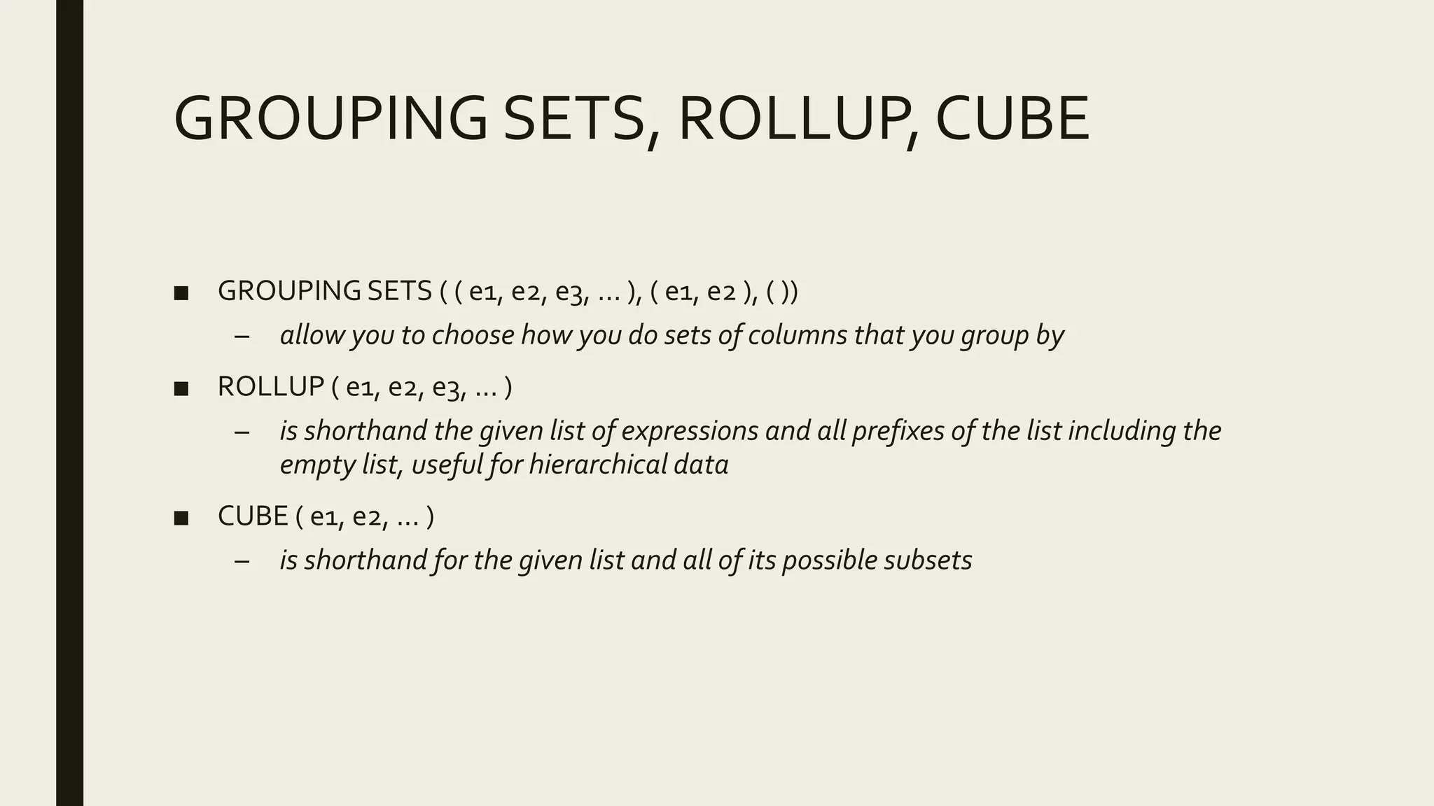 GROUPING SETS, ROLLUP, CUBE
■ GROUPING SETS ( ( e1, e2, e3, ... ), ( e1, e2 ), ( ))
– allow you to choose how you do sets of columns that you group by
■ ROLLUP ( e1, e2, e3, ... )
– is shorthand the given list of expressions and all prefixes of the list including the
empty list, useful for hierarchical data
■ CUBE ( e1, e2, ... )
– is shorthand for the given list and all of its possible subsets
 