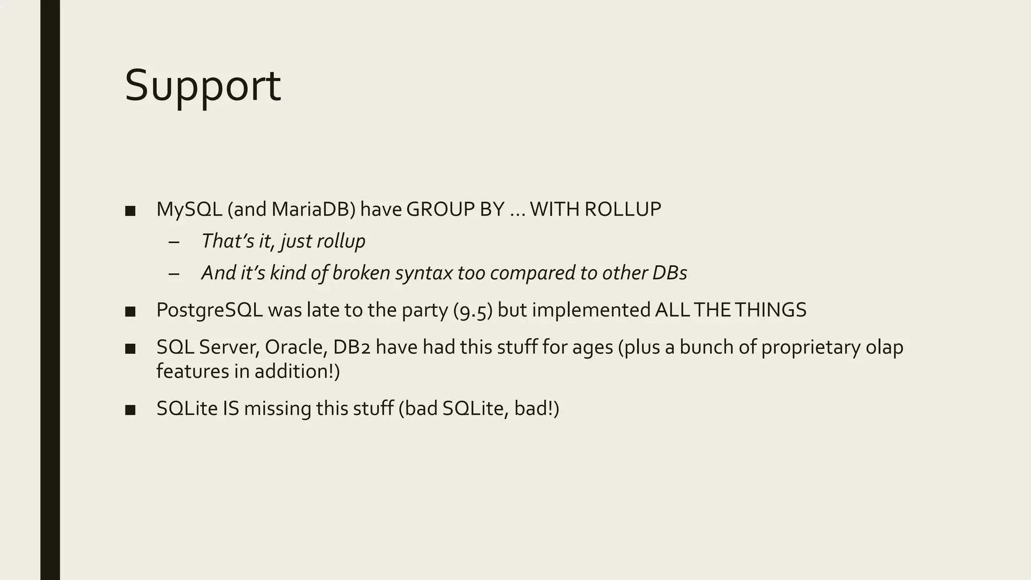 Support
■ MySQL (and MariaDB) have GROUP BY …WITH ROLLUP
– That’s it, just rollup
– And it’s kind of broken syntax too compared to other DBs
■ PostgreSQL was late to the party (9.5) but implemented ALLTHETHINGS
■ SQL Server, Oracle, DB2 have had this stuff for ages (plus a bunch of proprietary olap
features in addition!)
■ SQLite IS missing this stuff (bad SQLite, bad!)
 