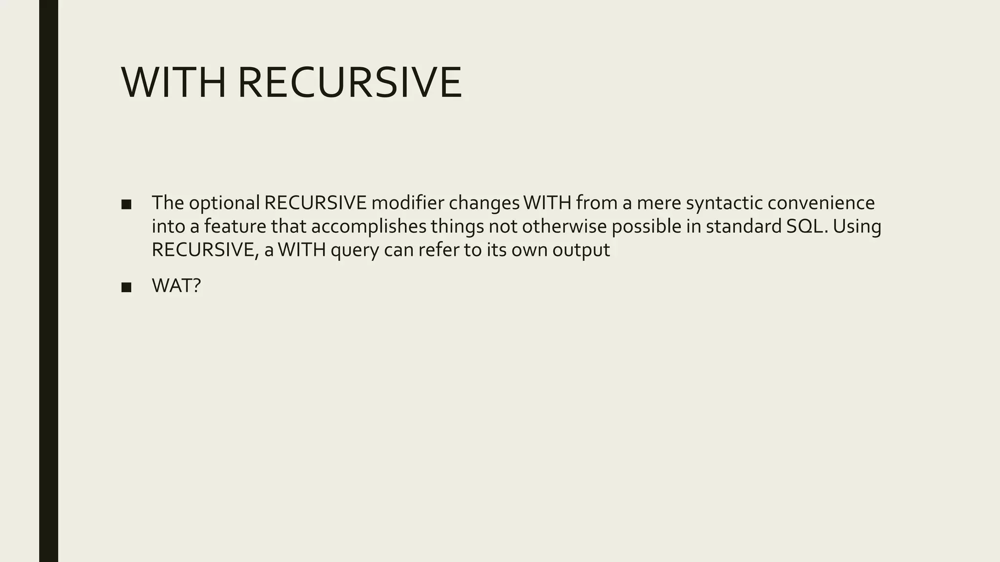 WITH RECURSIVE
■ The optional RECURSIVE modifier changesWITH from a mere syntactic convenience
into a feature that accomplishes things not otherwise possible in standard SQL. Using
RECURSIVE, aWITH query can refer to its own output
■ WAT?
 