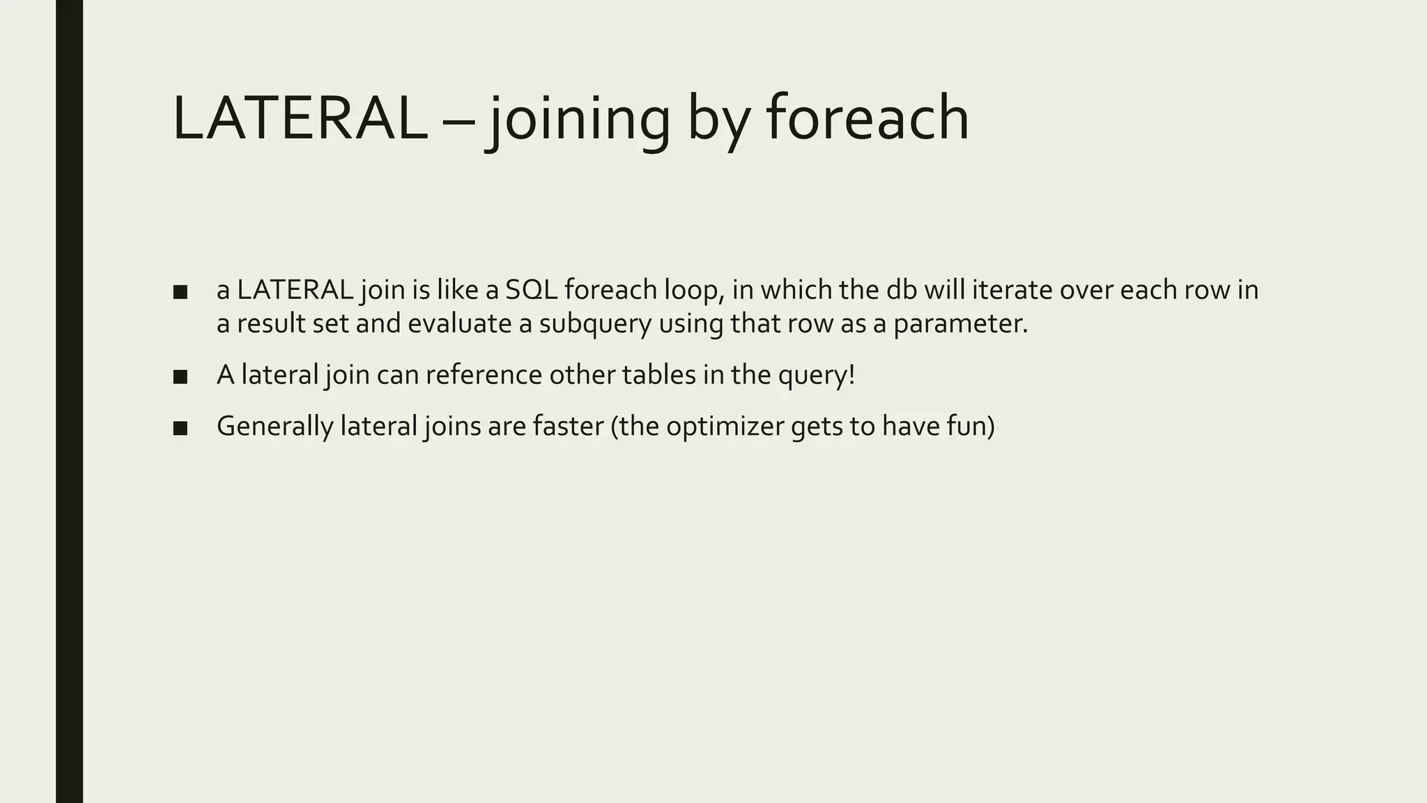 LATERAL – joining by foreach
■ a LATERAL join is like a SQL foreach loop, in which the db will iterate over each row in
a result set and evaluate a subquery using that row as a parameter.
■ A lateral join can reference other tables in the query!
■ Generally lateral joins are faster (the optimizer gets to have fun)
 