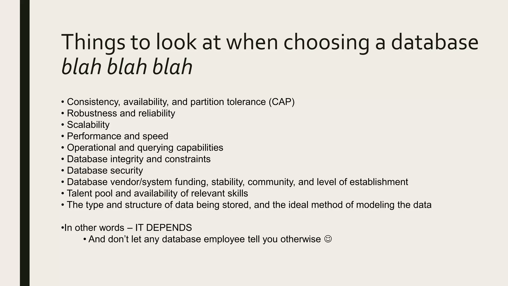 Things to look at when choosing a database
blah blah blah
• Consistency, availability, and partition tolerance (CAP)
• Robustness and reliability
• Scalability
• Performance and speed
• Operational and querying capabilities
• Database integrity and constraints
• Database security
• Database vendor/system funding, stability, community, and level of establishment
• Talent pool and availability of relevant skills
• The type and structure of data being stored, and the ideal method of modeling the data
•In other words – IT DEPENDS
• And don’t let any database employee tell you otherwise 
 
