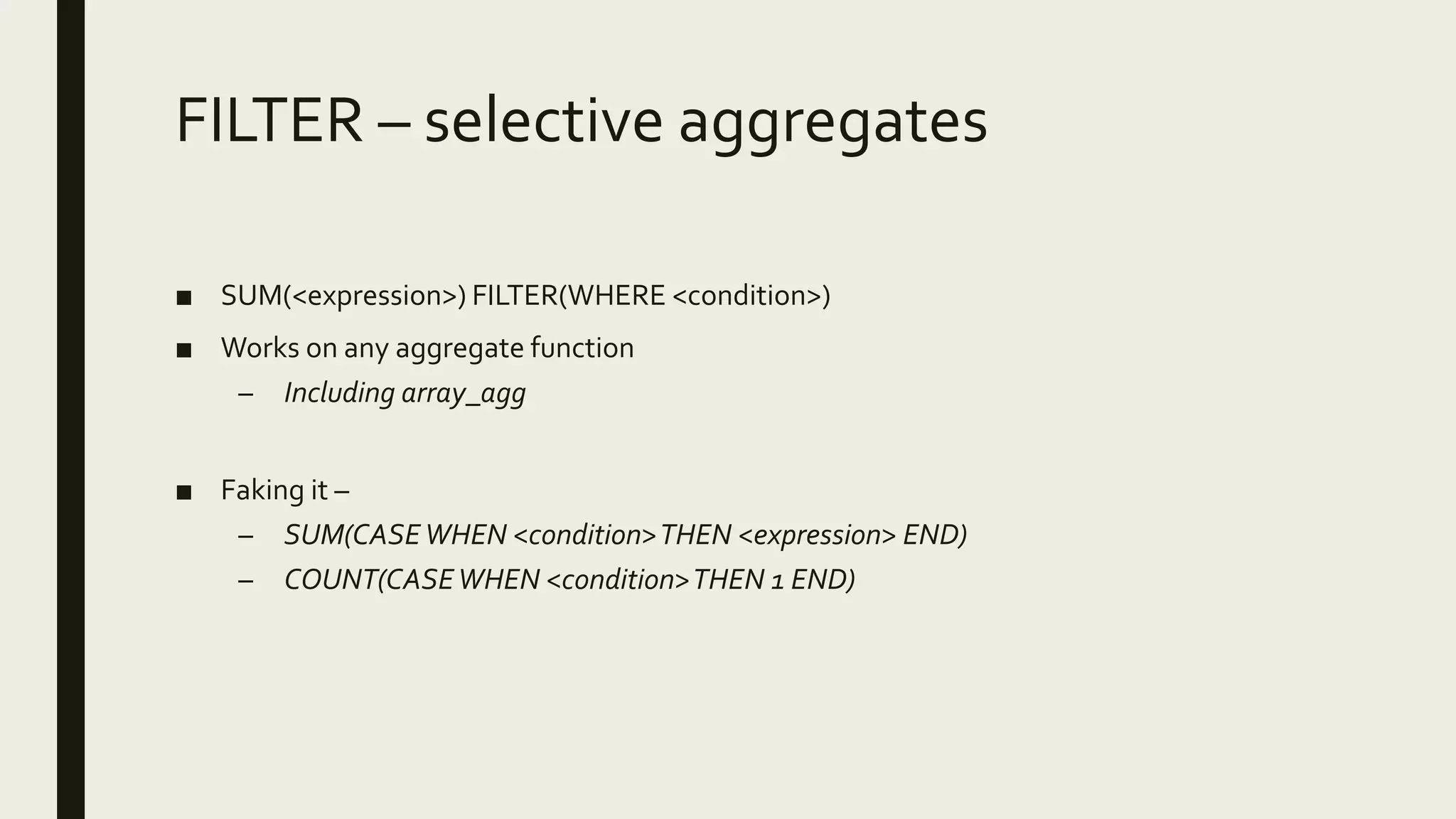 FILTER – selective aggregates
■ SUM(<expression>) FILTER(WHERE <condition>)
■ Works on any aggregate function
– Including array_agg
■ Faking it –
– SUM(CASEWHEN <condition>THEN <expression> END)
– COUNT(CASEWHEN <condition>THEN 1 END)
 