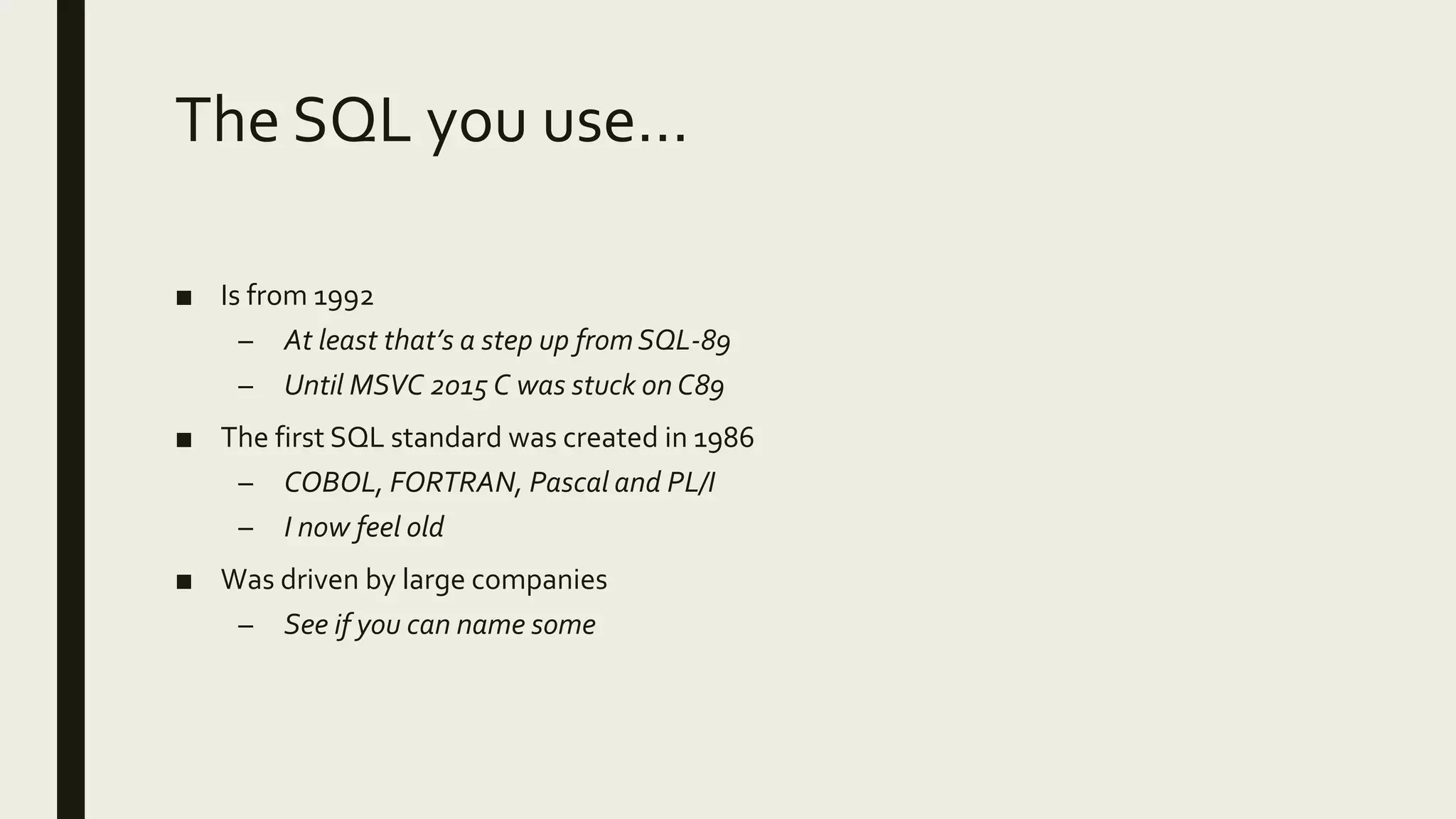The SQL you use…
■ Is from 1992
– At least that’s a step up from SQL-89
– Until MSVC 2015 C was stuck on C89
■ The first SQL standard was created in 1986
– COBOL, FORTRAN, Pascal and PL/I
– I now feel old
■ Was driven by large companies
– See if you can name some
 