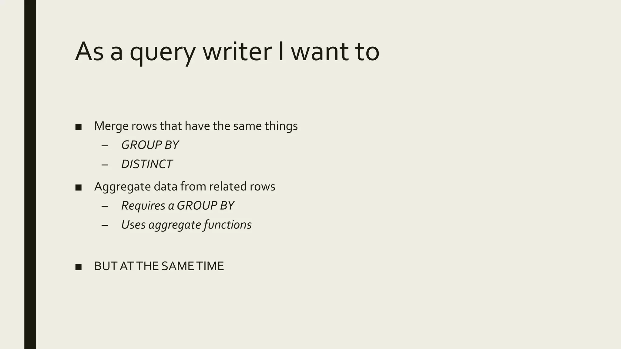 As a query writer I want to
■ Merge rows that have the same things
– GROUP BY
– DISTINCT
■ Aggregate data from related rows
– Requires a GROUP BY
– Uses aggregate functions
■ BUTATTHE SAMETIME
 
