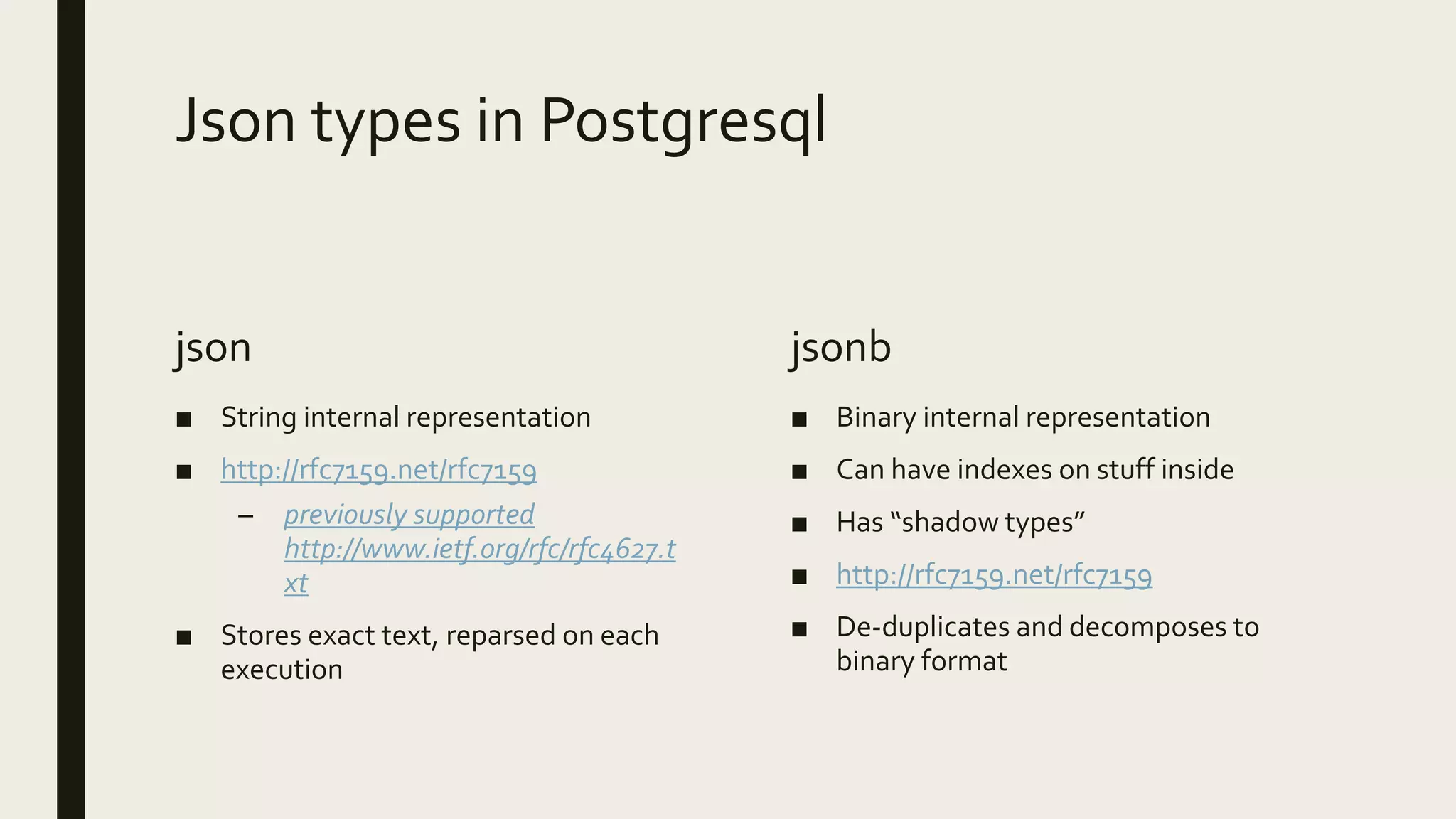 Json types in Postgresql
json
■ String internal representation
■ http://rfc7159.net/rfc7159
– previously supported
http://www.ietf.org/rfc/rfc4627.t
xt
■ Stores exact text, reparsed on each
execution
jsonb
■ Binary internal representation
■ Can have indexes on stuff inside
■ Has “shadow types”
■ http://rfc7159.net/rfc7159
■ De-duplicates and decomposes to
binary format
 