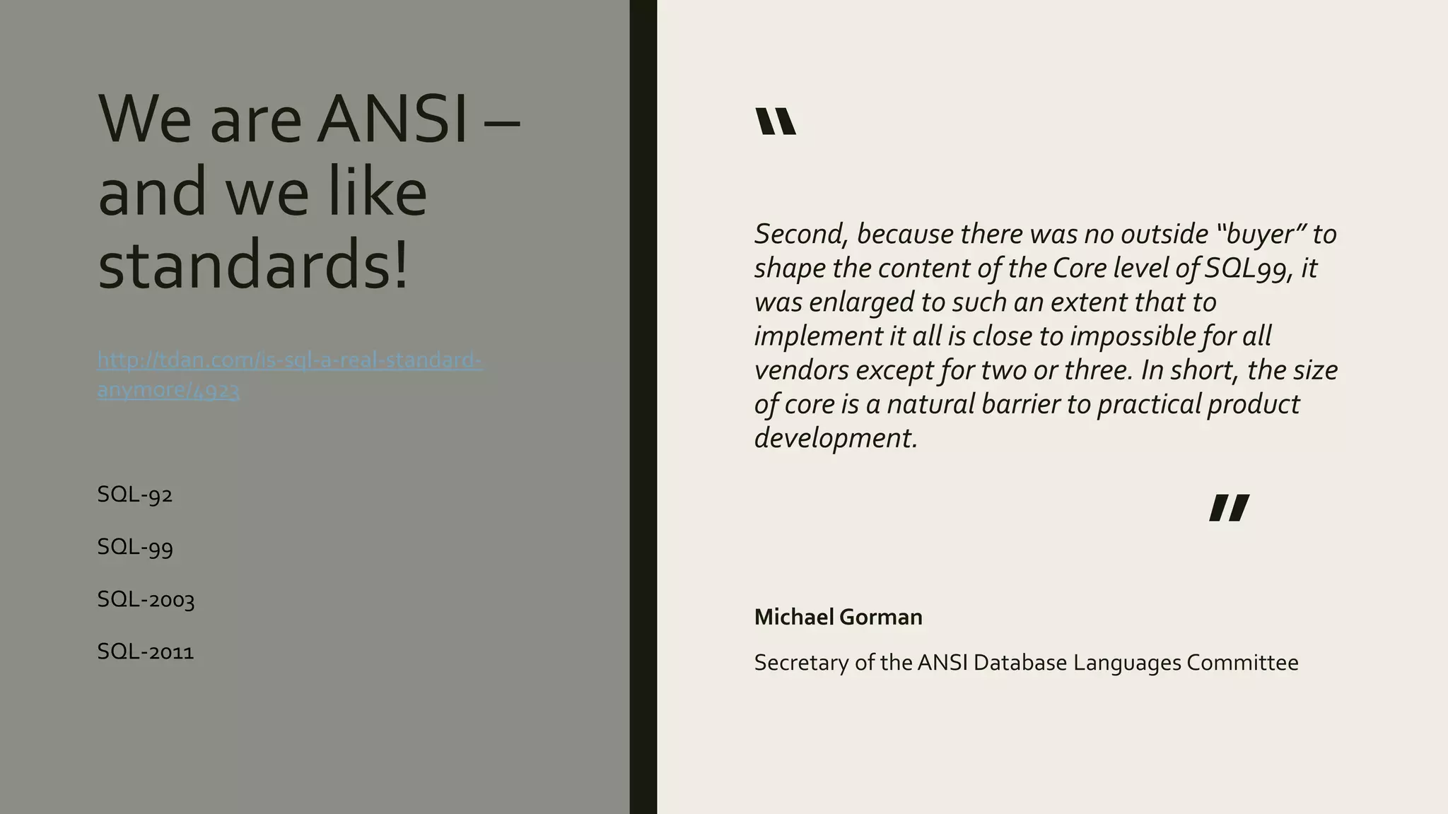 We are ANSI –
and we like
standards!
“
Second, because there was no outside “buyer” to
shape the content of the Core level of SQL99, it
was enlarged to such an extent that to
implement it all is close to impossible for all
vendors except for two or three. In short, the size
of core is a natural barrier to practical product
development.
”
Michael Gorman
Secretary of the ANSI Database Languages Committee
http://tdan.com/is-sql-a-real-standard-
anymore/4923
SQL-92
SQL-99
SQL-2003
SQL-2011
 