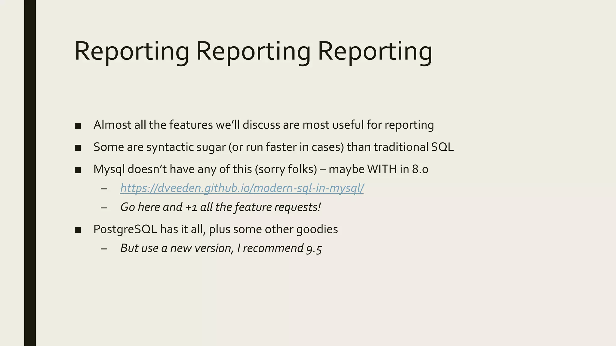 Reporting Reporting Reporting
■ Almost all the features we’ll discuss are most useful for reporting
■ Some are syntactic sugar (or run faster in cases) than traditional SQL
■ Mysql doesn’t have any of this (sorry folks) – maybe WITH in 8.0
– https://dveeden.github.io/modern-sql-in-mysql/
– Go here and +1 all the feature requests!
■ PostgreSQL has it all, plus some other goodies
– But use a new version, I recommend 9.5
 