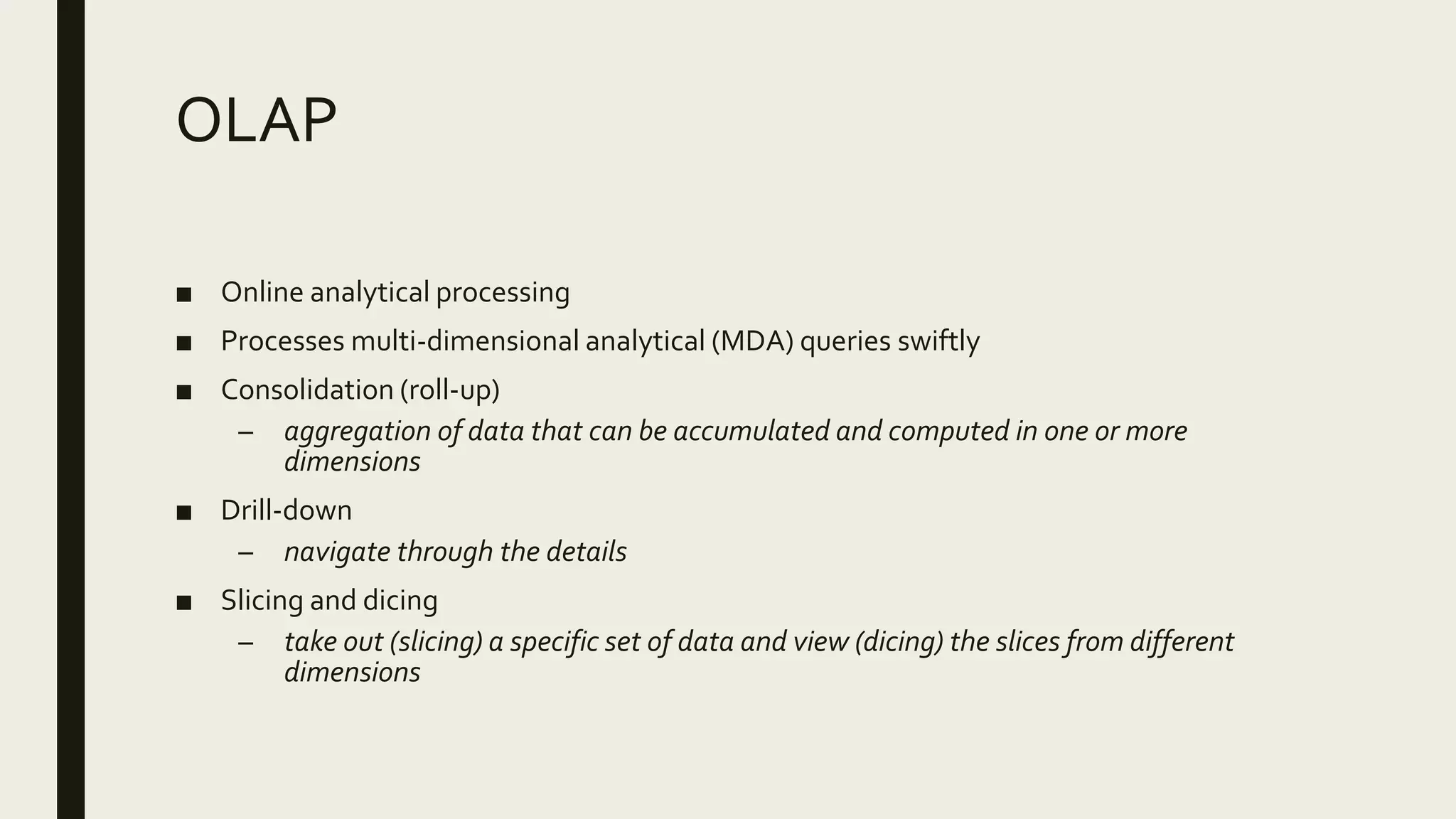 OLAP
■ Online analytical processing
■ Processes multi-dimensional analytical (MDA) queries swiftly
■ Consolidation (roll-up)
– aggregation of data that can be accumulated and computed in one or more
dimensions
■ Drill-down
– navigate through the details
■ Slicing and dicing
– take out (slicing) a specific set of data and view (dicing) the slices from different
dimensions
 