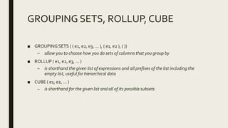 GROUPING SETS, ROLLUP, CUBE
■ GROUPING SETS ( ( e1, e2, e3, ... ), ( e1, e2 ), ( ))
– allow you to choose how you do sets of columns that you group by
■ ROLLUP ( e1, e2, e3, ... )
– is shorthand the given list of expressions and all prefixes of the list including the
empty list, useful for hierarchical data
■ CUBE ( e1, e2, ... )
– is shorthand for the given list and all of its possible subsets
 