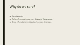 Why do we care?
■ Simplify queries
■ Perform fewer queries, get more data out of the same query
■ Group information on multiple (and complex) dimensions
 