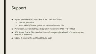 Support
■ MySQL (and MariaDB) have GROUP BY …WITH ROLLUP
– That’s it, just rollup
– And it’s kind of broken syntax too compared to other DBs
■ PostgreSQL was late to the party (9.5) but implemented ALLTHETHINGS
■ SQL Server, Oracle, DB2 have had this stuff for ages (plus a bunch of proprietary olap
features in addition!)
■ SQLite IS missing this stuff (bad SQLite, bad!)
 