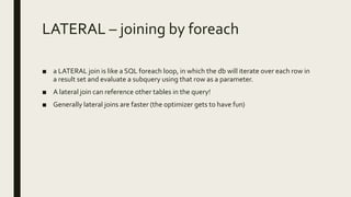 LATERAL – joining by foreach
■ a LATERAL join is like a SQL foreach loop, in which the db will iterate over each row in
a result set and evaluate a subquery using that row as a parameter.
■ A lateral join can reference other tables in the query!
■ Generally lateral joins are faster (the optimizer gets to have fun)
 
