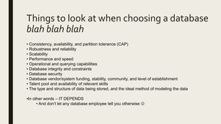 Things to look at when choosing a database
blah blah blah
• Consistency, availability, and partition tolerance (CAP)
• Robustness and reliability
• Scalability
• Performance and speed
• Operational and querying capabilities
• Database integrity and constraints
• Database security
• Database vendor/system funding, stability, community, and level of establishment
• Talent pool and availability of relevant skills
• The type and structure of data being stored, and the ideal method of modeling the data
•In other words – IT DEPENDS
• And don’t let any database employee tell you otherwise 
 