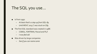 The SQL you use…
■ Is from 1992
– At least that’s a step up from SQL-89
– Until MSVC 2015 C was stuck on C89
■ The first SQL standard was created in 1986
– COBOL, FORTRAN, Pascal and PL/I
– I now feel old
■ Was driven by large companies
– See if you can name some
 