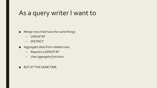 As a query writer I want to
■ Merge rows that have the same things
– GROUP BY
– DISTINCT
■ Aggregate data from related rows
– Requires a GROUP BY
– Uses aggregate functions
■ BUTATTHE SAMETIME
 