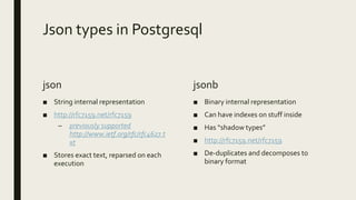 Json types in Postgresql
json
■ String internal representation
■ http://rfc7159.net/rfc7159
– previously supported
http://www.ietf.org/rfc/rfc4627.t
xt
■ Stores exact text, reparsed on each
execution
jsonb
■ Binary internal representation
■ Can have indexes on stuff inside
■ Has “shadow types”
■ http://rfc7159.net/rfc7159
■ De-duplicates and decomposes to
binary format
 