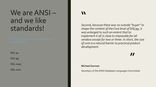 We are ANSI –
and we like
standards!
“
Second, because there was no outside “buyer” to
shape the content of the Core level of SQL99, it
was enlarged to such an extent that to
implement it all is close to impossible for all
vendors except for two or three. In short, the size
of core is a natural barrier to practical product
development.
”
Michael Gorman
Secretary of the ANSI Database Languages Committee
http://tdan.com/is-sql-a-real-standard-
anymore/4923
SQL-92
SQL-99
SQL-2003
SQL-2011
 