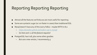Reporting Reporting Reporting
■ Almost all the features we’ll discuss are most useful for reporting
■ Some are syntactic sugar (or run faster in cases) than traditional SQL
■ Mysql doesn’t have any of this (sorry folks) – maybe WITH in 8.0
– https://dveeden.github.io/modern-sql-in-mysql/
– Go here and +1 all the feature requests!
■ PostgreSQL has it all, plus some other goodies
– But use a new version, I recommend 9.5
 