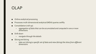 OLAP
■ Online analytical processing
■ Processes multi-dimensional analytical (MDA) queries swiftly
■ Consolidation (roll-up)
– aggregation of data that can be accumulated and computed in one or more
dimensions
■ Drill-down
– navigate through the details
■ Slicing and dicing
– take out (slicing) a specific set of data and view (dicing) the slices from different
dimensions
 