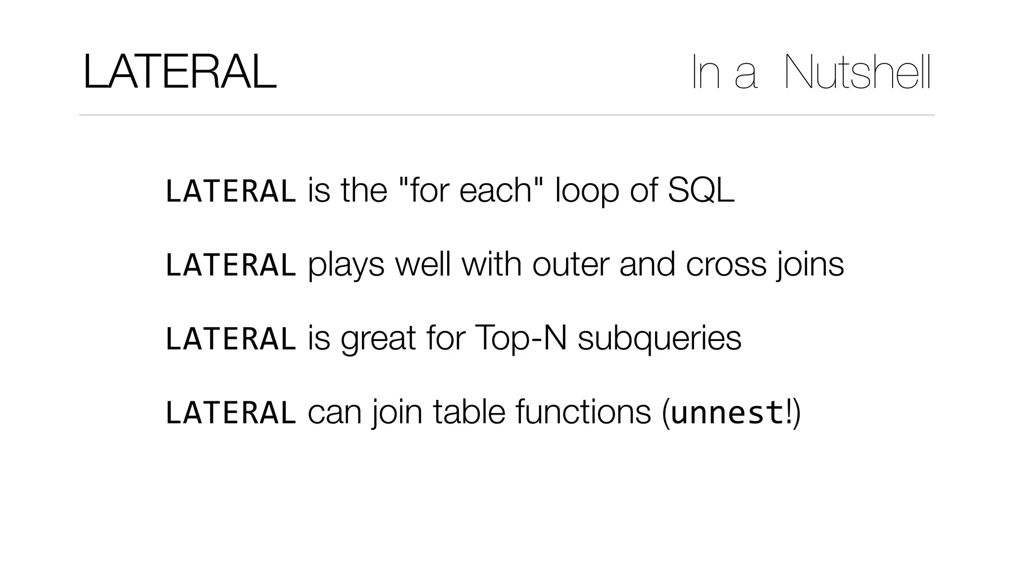 LATERAL is the "for each" loop of SQL
LATERAL plays well with outer and cross joins	
LATERAL is great for Top-N subqueries
LATERAL can join table functions (unnest!) 
LATERAL In a Nutshell
 