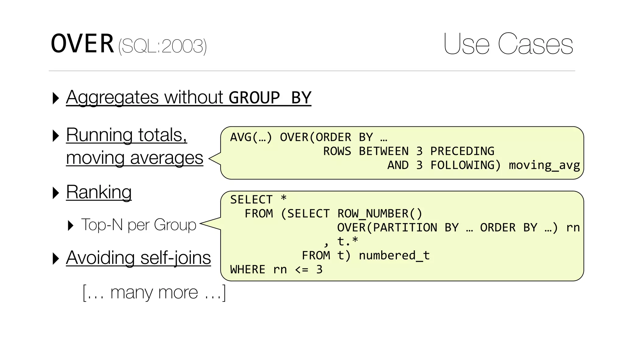 ‣ Aggregates without GROUP	BY
‣ Running totals, 
moving averages
‣ Ranking
‣ Top-N per Group
‣ Avoiding self-joins
[… many more …]
Use Cases
SELECT	*	
		FROM	(SELECT	ROW_NUMBER()		
															OVER(PARTITION	BY	…	ORDER	BY	…)	rn	
													,	t.*	
										FROM	t)	numbered_t	
WHERE	rn	<=	3
AVG(…)	OVER(ORDER	BY	…	
													ROWS	BETWEEN	3	PRECEDING	
																						AND	3	FOLLOWING)	moving_avg
OVER(SQL:2003)
 
