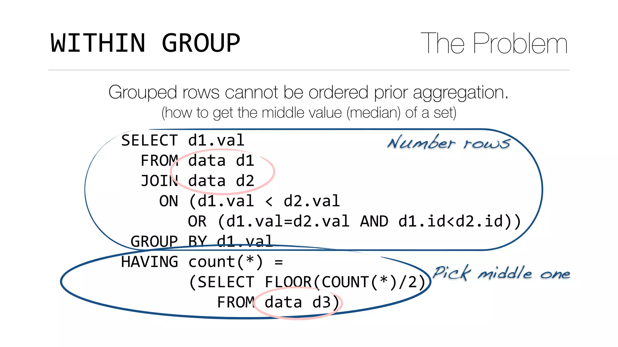 SELECT	d1.val	
		FROM	data	d1	
		JOIN	data	d2	
				ON	(d1.val	<	d2.val	
							OR	(d1.val=d2.val	AND	d1.id<d2.id))	
	GROUP	BY	d1.val	
HAVING	count(*)	=		
							(SELECT	FLOOR(COUNT(*)/2)	
										FROM	data	d3)
WITHIN	GROUP The Problem
Grouped rows cannot be ordered prior aggregation.
(how to get the middle value (median) of a set)
Number rows
Pick middle one
 