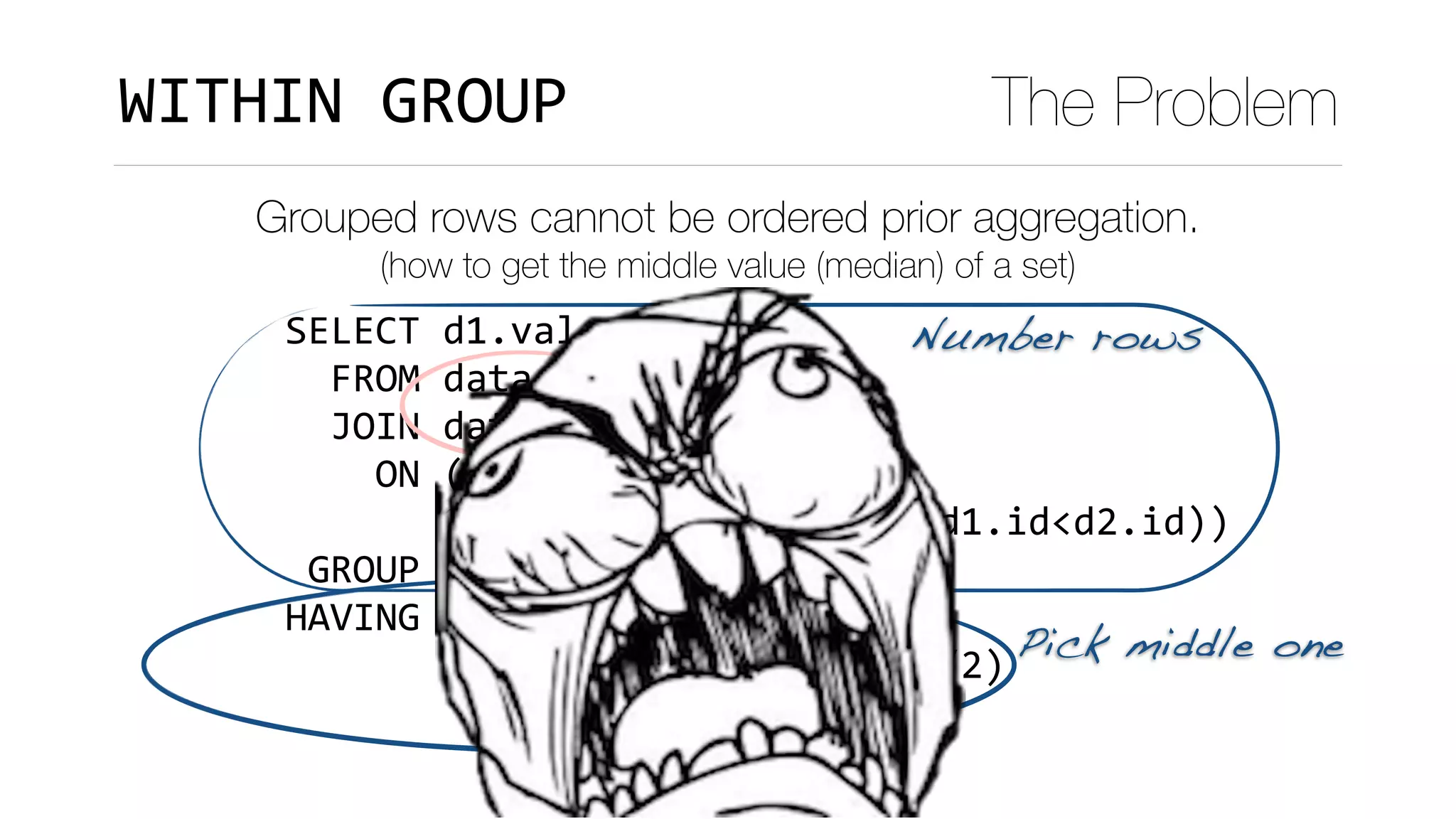 SELECT	d1.val	
		FROM	data	d1	
		JOIN	data	d2	
				ON	(d1.val	<	d2.val	
							OR	(d1.val=d2.val	AND	d1.id<d2.id))	
	GROUP	BY	d1.val	
HAVING	count(*)	=		
							(SELECT	FLOOR(COUNT(*)/2)	
										FROM	data	d3)
WITHIN	GROUP The Problem
Grouped rows cannot be ordered prior aggregation.
(how to get the middle value (median) of a set)
Number rows
Pick middle one
 