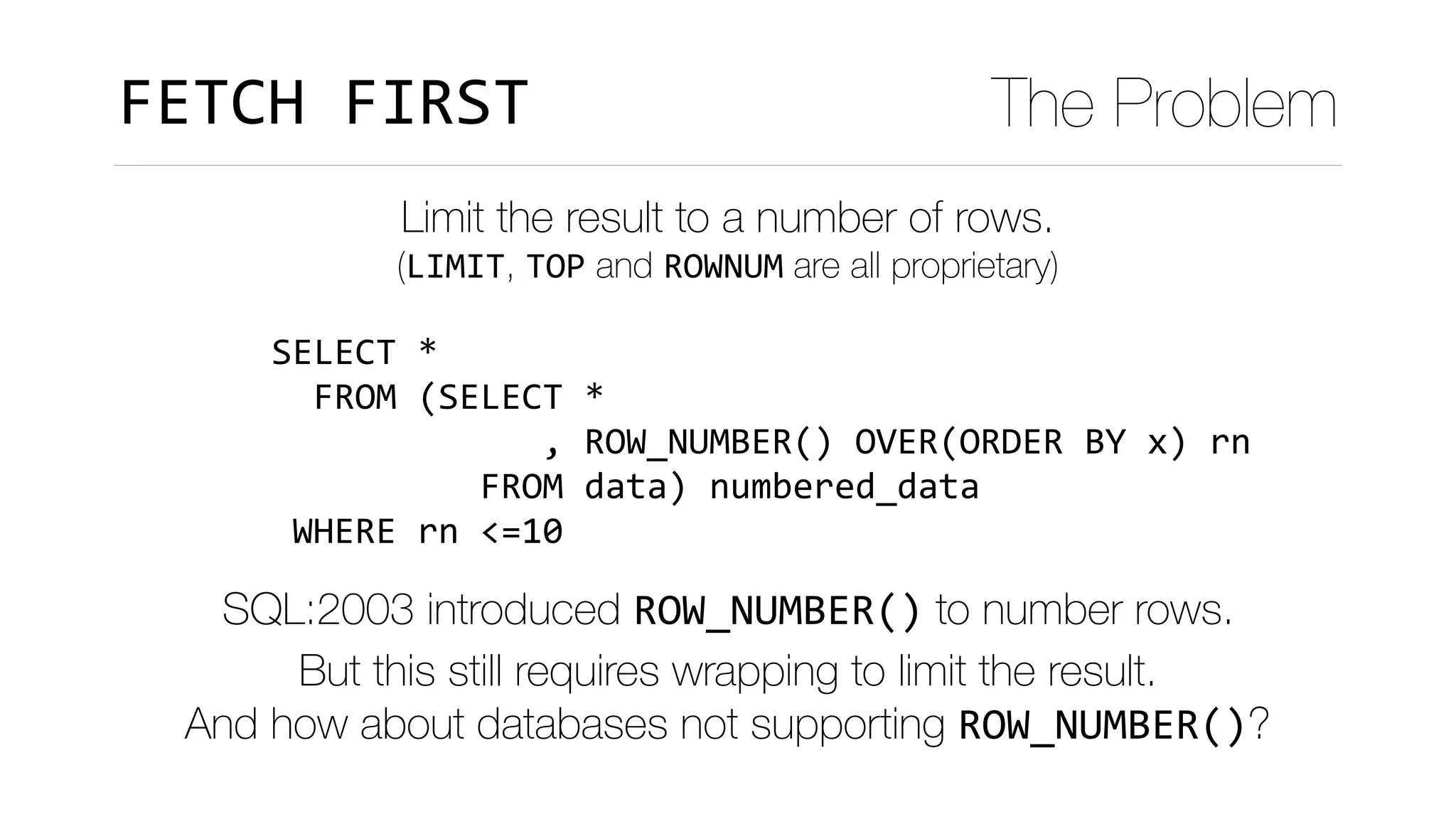 SELECT	*	
		FROM	(SELECT	*	
													,	ROW_NUMBER()	OVER(ORDER	BY	x)	rn	
										FROM	data)	numbered_data	
	WHERE	rn	<=10
FETCH	FIRST The Problem
Limit the result to a number of rows.
(LIMIT, TOP and ROWNUM are all proprietary)
SQL:2003 introduced ROW_NUMBER() to number rows. 
But this still requires wrapping to limit the result.
And how about databases not supporting ROW_NUMBER()?
 