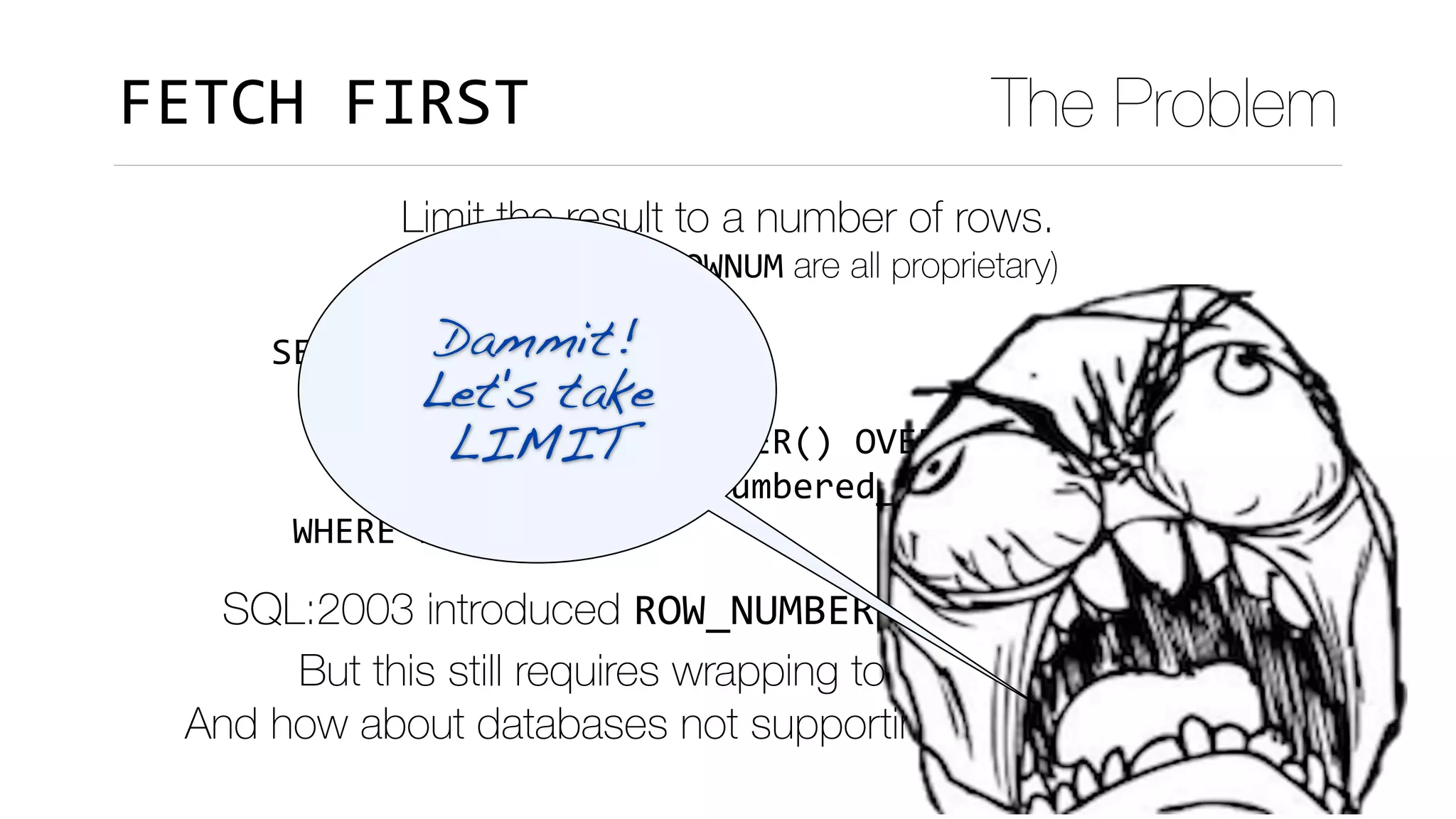 SELECT	*	
		FROM	(SELECT	*	
													,	ROW_NUMBER()	OVER(ORDER	BY	x)	rn	
										FROM	data)	numbered_data	
	WHERE	rn	<=10
FETCH	FIRST The Problem
Limit the result to a number of rows.
(LIMIT, TOP and ROWNUM are all proprietary)
SQL:2003 introduced ROW_NUMBER() to number rows. 
But this still requires wrapping to limit the result.
And how about databases not supporting ROW_NUMBER()?
Dammit!
Let's take 
LIMIT
 