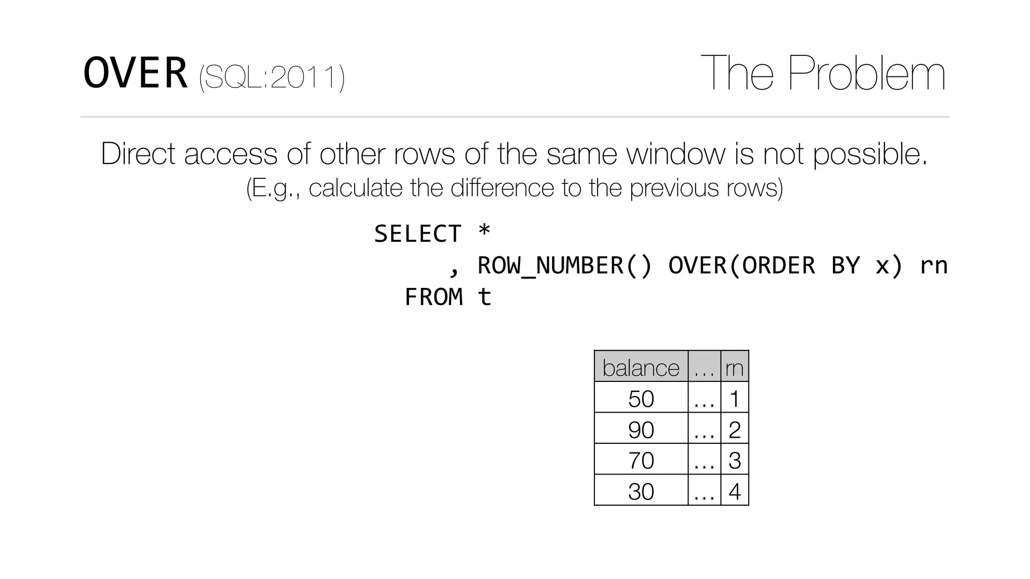 WITH	numbered_t	AS	(SELECT	*	
																								
																												)	
SELECT	curr.*	
					,	curr.balance	
							-	COALESCE(prev.balance,0)	
		FROM						numbered_t	curr	
		LEFT	JOIN	numbered_t	prev	
				ON	(curr.rn	=	prev.rn+1)
OVER (SQL:2011) The Problem
Direct access of other rows of the same window is not possible.
(E.g., calculate the diﬀerence to the previous rows)
curr
balance … rn
50 … 1
90 … 2
70 … 3
30 … 4
FROM	t
,	ROW_NUMBER()	OVER(ORDER	BY	x)	rn
 
