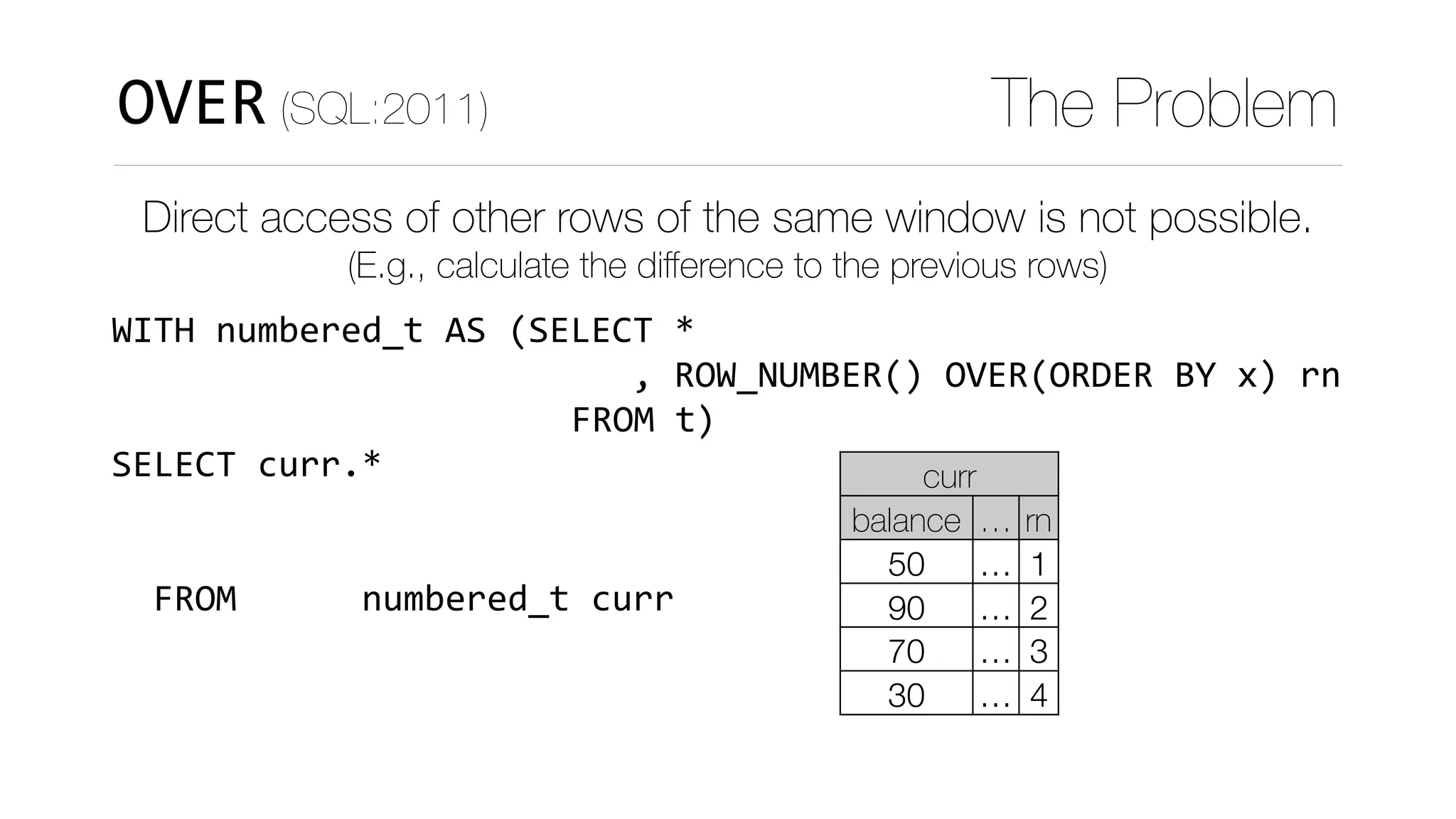 WITH	numbered_t	AS	(SELECT	*	
																								
																												)	
SELECT	curr.*	
					,	curr.balance	
							-	COALESCE(prev.balance,0)	
		FROM						numbered_t	curr	
		LEFT	JOIN	numbered_t	prev	
				ON	(curr.rn	=	prev.rn+1)
OVER (SQL:2011) The Problem
Direct access of other rows of the same window is not possible.
(E.g., calculate the diﬀerence to the previous rows)
curr
balance … rn
50 … 1
90 … 2
70 … 3
30 … 4
FROM	t
,	ROW_NUMBER()	OVER(ORDER	BY	x)	rn
 