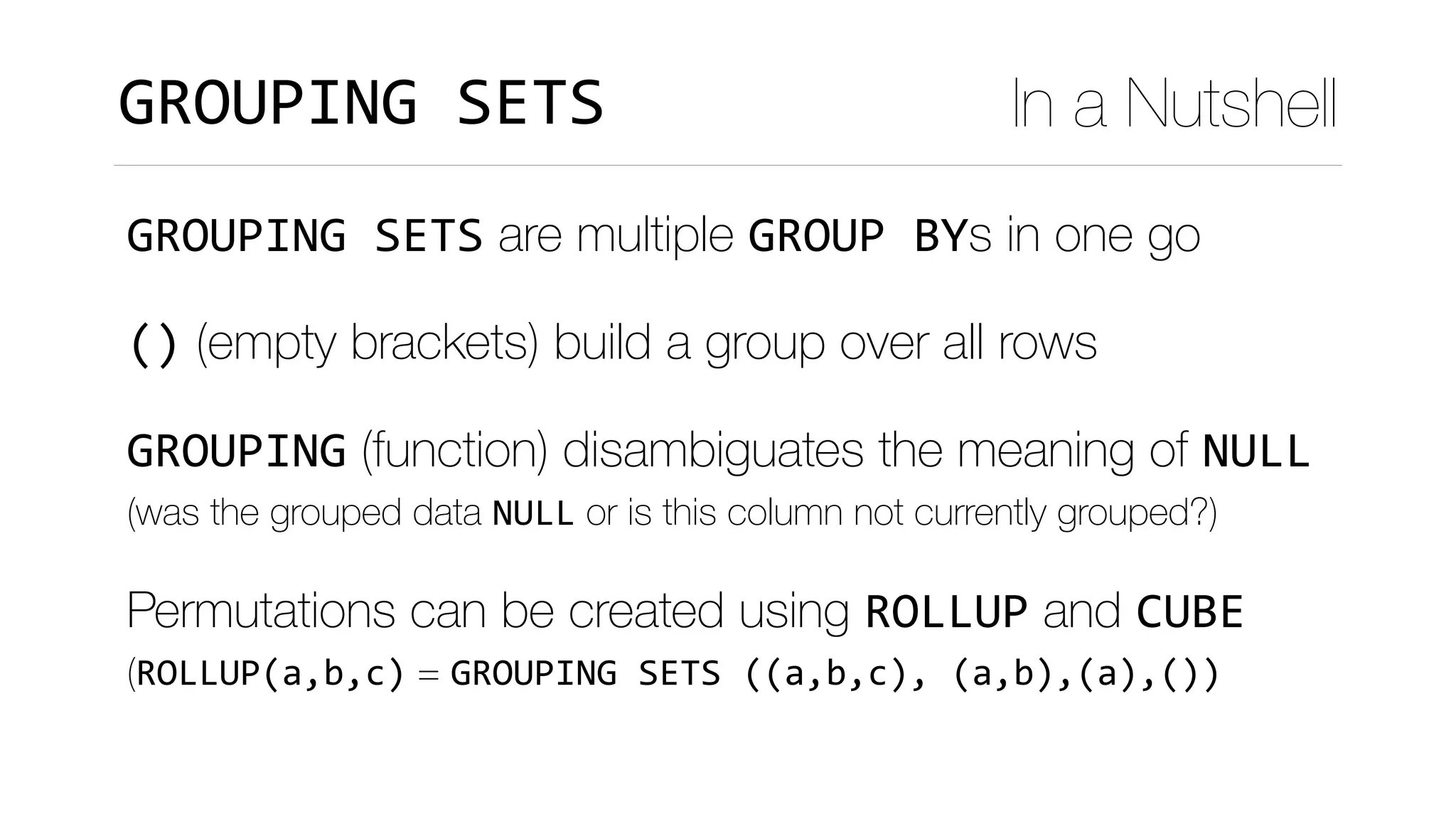GROUPING	SETS are multiple GROUP	BYs in one go
() (empty brackets) build a group over all rows
GROUPING (function) disambiguates the meaning of NULL 
(was the grouped data NULL or is this column not currently grouped?)
Permutations can be created using ROLLUP and CUBE 
(ROLLUP(a,b,c) = GROUPING	SETS	((a,b,c),	(a,b),(a),())	
GROUPING	SETS In a Nutshell
 